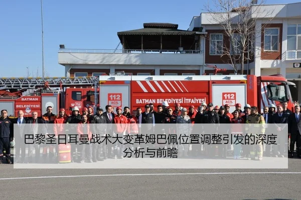 巴黎圣日耳曼战术大变革姆巴佩位置调整引发的深度分析与前瞻